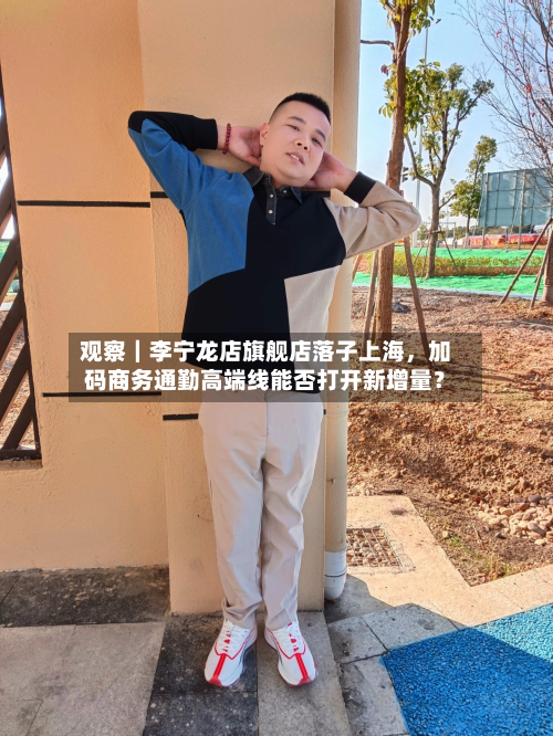 观察｜李宁龙店旗舰店落子上海	，加码商务通勤高端线能否打开新增量？-第2张图片
