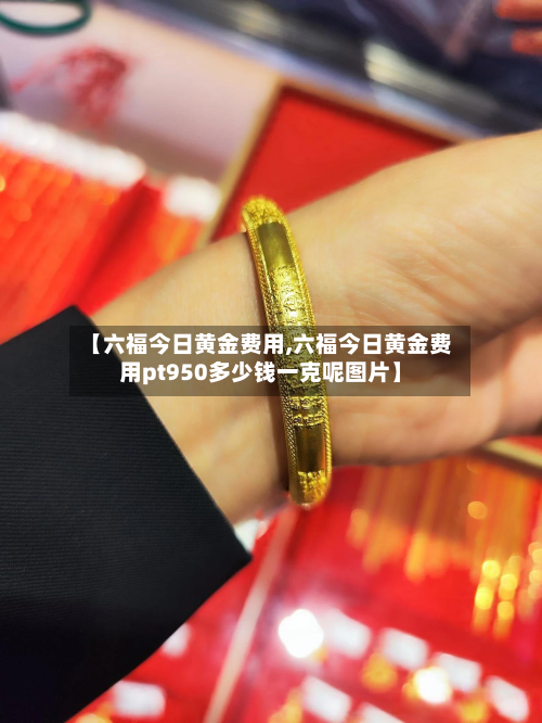 【六福今日黄金费用,六福今日黄金费用pt950多少钱一克呢图片】