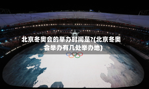 北京冬奥会的举办时间是?(北京冬奥会举办有几处举办地)