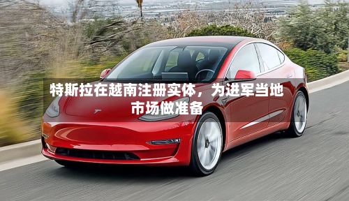 特斯拉在越南注册实体，为进军当地市场做准备