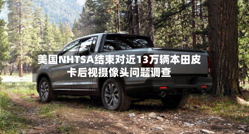 美国NHTSA结束对近13万辆本田皮卡后视摄像头问题调查-第2张图片