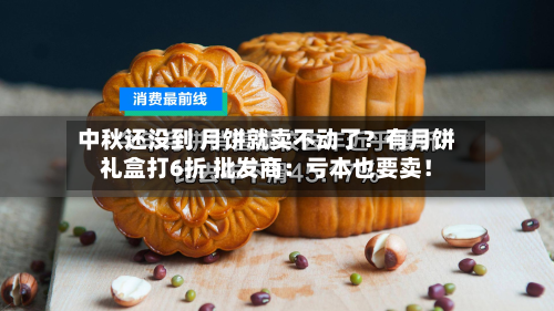 中秋还没到 月饼就卖不动了？有月饼礼盒打6折 批发商：亏本也要卖！-第2张图片