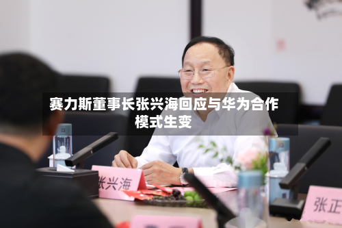 赛力斯董事长张兴海回应与华为合作模式生变