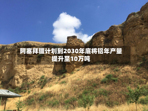 阿塞拜疆计划到2030年底将铝年产量提升至10万吨
