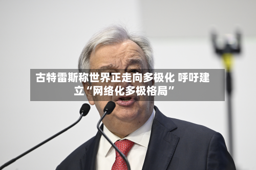 古特雷斯称世界正走向多极化 呼吁建立“网络化多极格局”-第2张图片