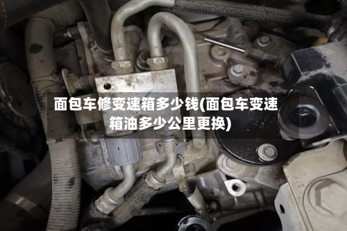 面包车修变速箱多少钱(面包车变速箱油多少公里更换)-第2张图片