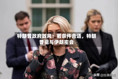 特朗普政府放风：若条件合适	，特朗普愿与伊朗密会-第3张图片