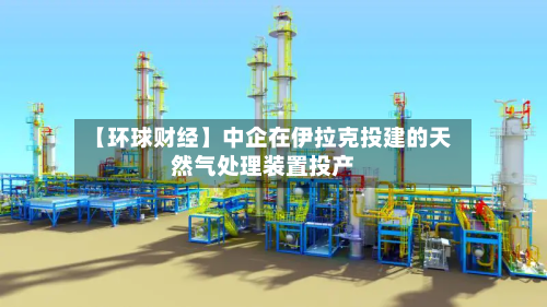 【环球财经】中企在伊拉克投建的天然气处理装置投产