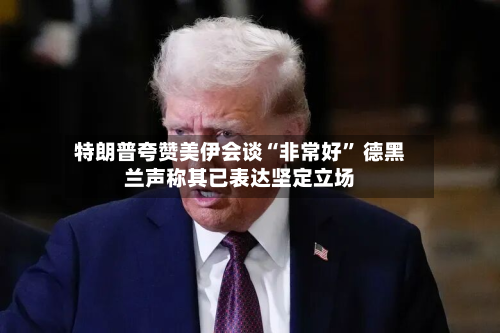 特朗普夸赞美伊会谈“非常好	” 德黑兰声称其已表达坚定立场-第3张图片