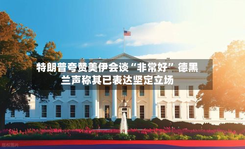 特朗普夸赞美伊会谈“非常好” 德黑兰声称其已表达坚定立场-第2张图片