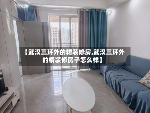 【武汉三环外的精装修房,武汉三环外的精装修房子怎么样】-第2张图片
