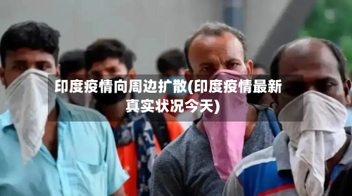 印度疫情向周边扩散(印度疫情最新真实状况今天)