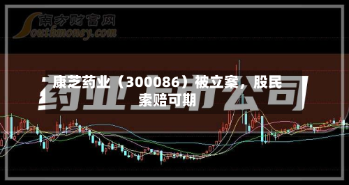 康芝药业（300086）被立案，股民索赔可期-第2张图片