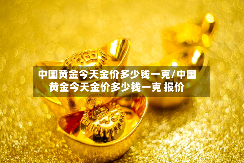 中国黄金今天金价多少钱一克/中国黄金今天金价多少钱一克 报价