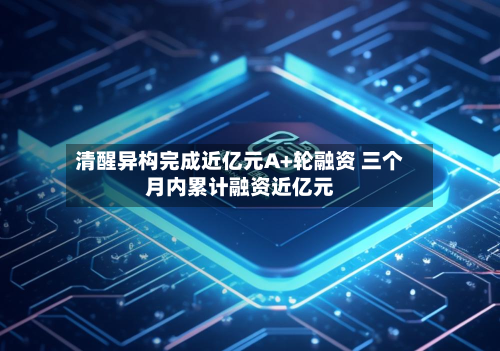 清醒异构完成近亿元A+轮融资 三个月内累计融资近亿元