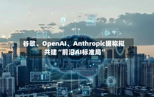 谷歌、OpenAI、Anthropic据称拟共建“前沿AI标准局”-第2张图片