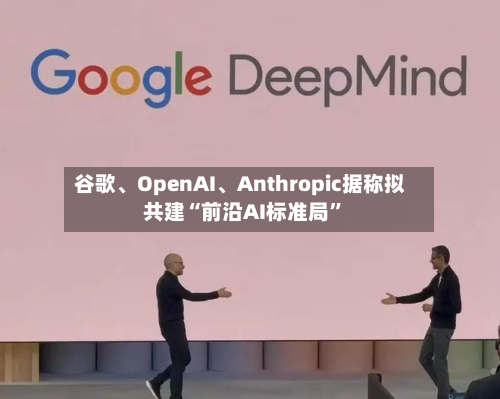 谷歌、OpenAI	、Anthropic据称拟共建“前沿AI标准局”-第1张图片
