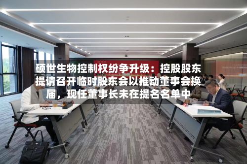 硕世生物控制权纷争升级：控股股东提请召开临时股东会以推动董事会换届，现任董事长未在提名名单中-第2张图片