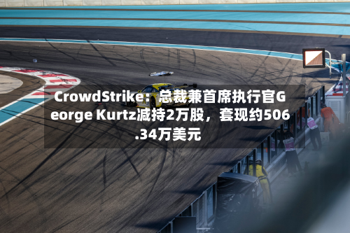 CrowdStrike：总裁兼首席执行官George Kurtz减持2万股，套现约506.34万美元-第1张图片