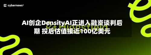AI创企DensityAI正进入融资谈判后期 投后估值接近100亿美元