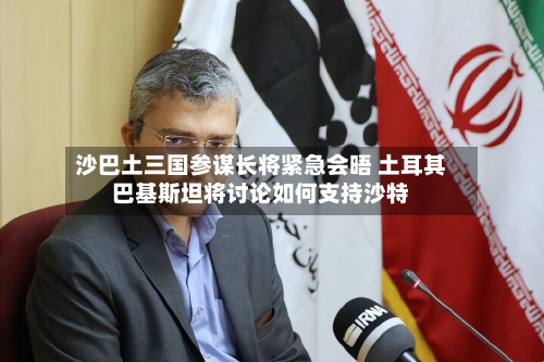 沙巴土三国参谋长将紧急会晤 土耳其巴基斯坦将讨论如何支持沙特-第2张图片