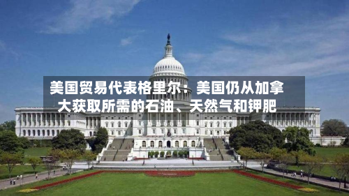 美国贸易代表格里尔：美国仍从加拿大获取所需的石油、天然气和钾肥-第2张图片