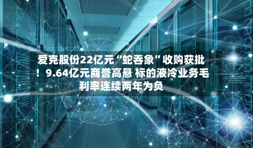 爱克股份22亿元“蛇吞象	”收购获批！9.64亿元商誉高悬 标的液冷业务毛利率连续两年为负-第1张图片