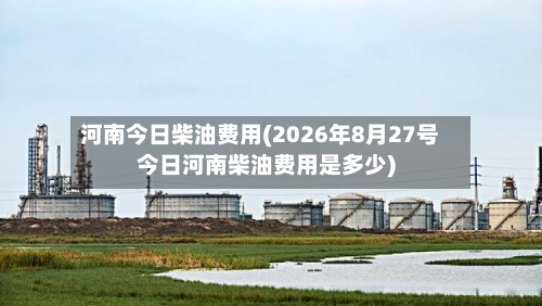 河南今日柴油费用(2026年8月27号今日河南柴油费用是多少)