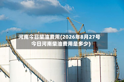 河南今日柴油费用(2026年8月27号今日河南柴油费用是多少)-第2张图片