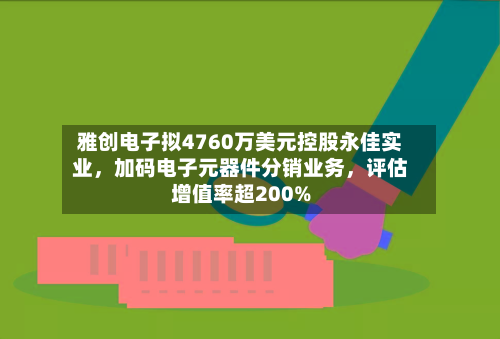 雅创电子拟4760万美元控股永佳实业，加码电子元器件分销业务	，评估增值率超200%-第3张图片