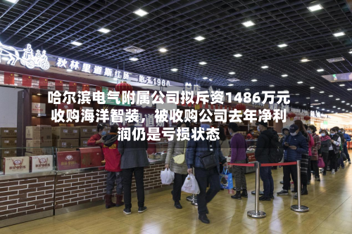 哈尔滨电气附属公司拟斥资1486万元收购海洋智装，被收购公司去年净利润仍是亏损状态-第2张图片