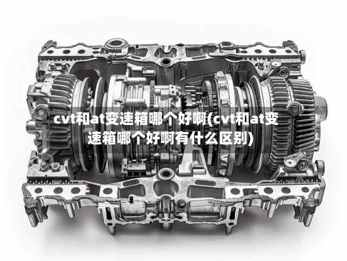 cvt和at变速箱哪个好啊(cvt和at变速箱哪个好啊有什么区别)