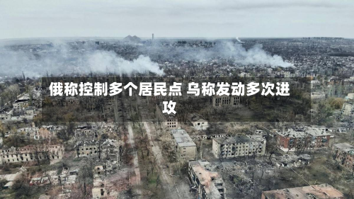 俄称控制多个居民点 乌称发动多次进攻