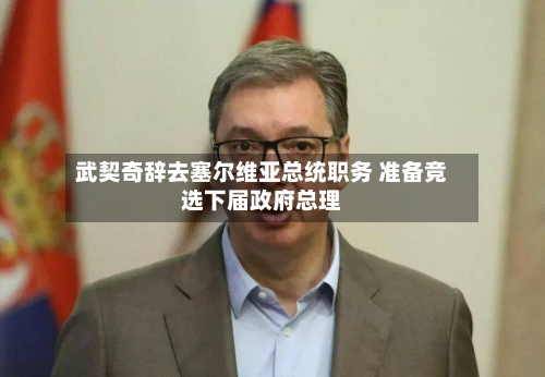武契奇辞去塞尔维亚总统职务 准备竞选下届政府总理