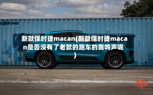 新款保时捷macan(新款保时捷macan是否没有了老款的跑车的轰鸣声呢)
