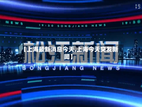 【上海最新消息今天,上海今天突发新闻】