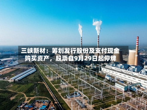三峡新材：筹划发行股份及支付现金购买资产，股票自9月29日起停牌-第1张图片