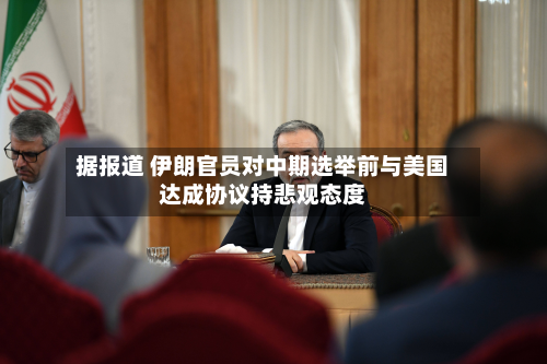 据报道 伊朗官员对中期选举前与美国达成协议持悲观态度