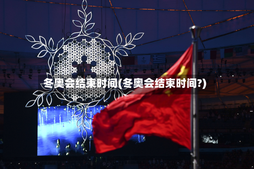 冬奥会结束时间(冬奥会结束时间?)