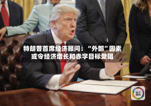特朗普首席经济顾问：“外部”因素或令经济增长和赤字目标受阻