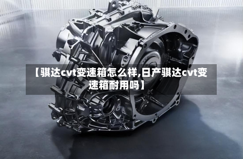 【骐达cvt变速箱怎么样,日产骐达cvt变速箱耐用吗】-第2张图片