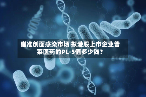 瞄准创面感染市场 拟港股上市企业普莱医药的PL-5值多少钱？-第2张图片