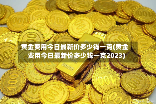 黄金费用今日最新价多少钱一克(黄金费用今日最新价多少钱一克2023)