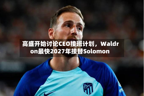 高盛开始讨论CEO接班计划	，Waldron最快2027年接替Solomon-第1张图片