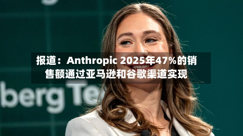 报道：Anthropic 2025年47%的销售额通过亚马逊和谷歌渠道实现