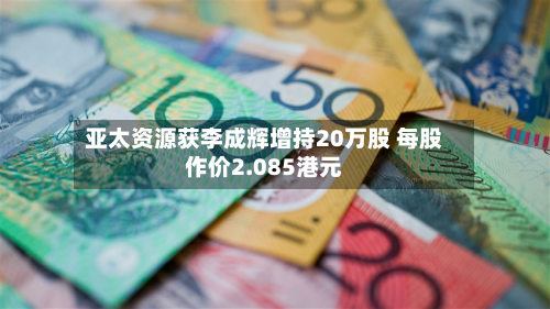 亚太资源获李成辉增持20万股 每股作价2.085港元-第1张图片