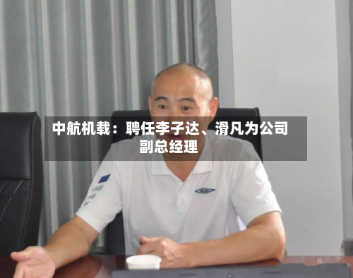 中航机载：聘任李子达	、滑凡为公司副总经理-第1张图片