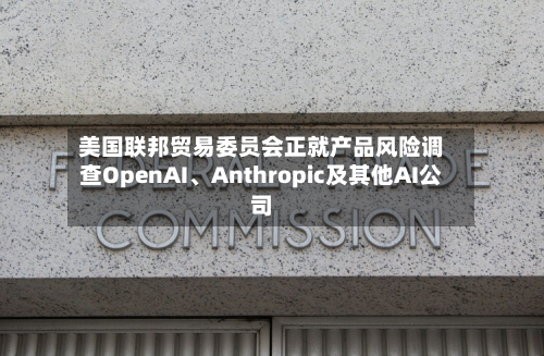 美国联邦贸易委员会正就产品风险调查OpenAI	、Anthropic及其他AI公司-第1张图片