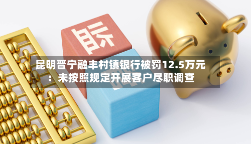 昆明晋宁融丰村镇银行被罚12.5万元：未按照规定开展客户尽职调查
