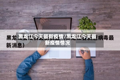 黑龙江今天最新疫情/黑龙江今天最新疫情情况